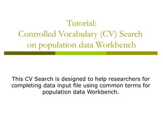 Tutorial: Controlled Vocabulary (CV) Search  on population data Workbench This CV Search is designed to help researchers for completing data input file using common terms for population data Workbench. 