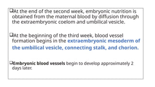 At the end of the second week, embryonic nutrition is
obtained from the maternal blood by diffusion through
the extraembryonic coelom and umbilical vesicle.
At the beginning of the third week, blood vessel
formation begins in the extraembryonic mesoderm of
the umbilical vesicle, connecting stalk, and chorion.
Embryonic blood vessels begin to develop approximately 2
days later.
 
