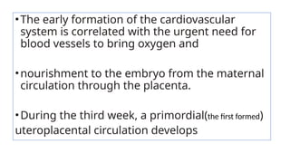 •The early formation of the cardiovascular
system is correlated with the urgent need for
blood vessels to bring oxygen and
•nourishment to the embryo from the maternal
circulation through the placenta.
•During the third week, a primordial(the first formed)
uteroplacental circulation develops
 