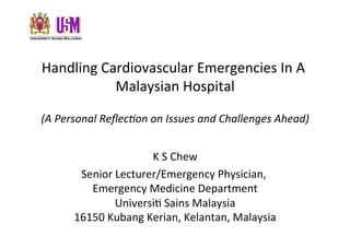 Handling	
  Cardiovascular	
  Emergencies	
  In	
  A	
  
              Malaysian	
  Hospital
                                  	
  

(A	
  Personal	
  Reﬂec/on	
  on	
  Issues	
  and	
  Challenges	
  Ahead)


                            K	
  S	
  Chew	
  
         Senior	
  Lecturer/Emergency	
  Physician,	
  
           Emergency	
  Medicine	
  Department          	
  
                  UniversiC	
  Sains	
  Malaysia   	
  
        16150	
  Kubang	
  Kerian,	
  Kelantan,	
  Malaysia  	
  
 