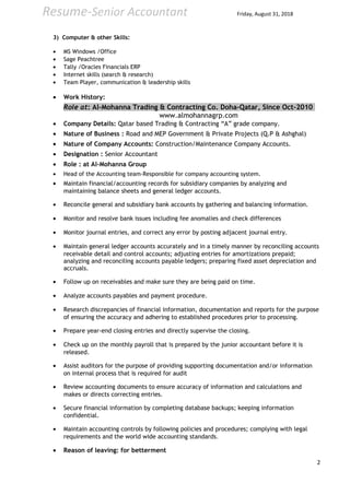 Resume-Senior Accountant Friday, August 31, 2018
3) Computer & other Skills:
• MS Windows /Office
• Sage Peachtree
• Tally /Oracles Financials ERP
• Internet skills (search & research)
• Team Player, communication & leadership skills
• Work History:
Role at: Al-Mohanna Trading & Contracting Co. Doha-Qatar, Since Oct-2010
www.almohannagrp.com
• Company Details: Qatar based Trading & Contracting “A” grade company.
• Nature of Business : Road and MEP Government & Private Projects (Q.P & Ashghal)
• Nature of Company Accounts: Construction/Maintenance Company Accounts.
• Designation : Senior Accountant
• Role : at Al-Mohanna Group
• Head of the Accounting team-Responsible for company accounting system.
• Maintain financial/accounting records for subsidiary companies by analyzing and
maintaining balance sheets and general ledger accounts.
• Reconcile general and subsidiary bank accounts by gathering and balancing information.
• Monitor and resolve bank issues including fee anomalies and check differences
• Monitor journal entries, and correct any error by posting adjacent journal entry.
• Maintain general ledger accounts accurately and in a timely manner by reconciling accounts
receivable detail and control accounts; adjusting entries for amortizations prepaid;
analyzing and reconciling accounts payable ledgers; preparing fixed asset depreciation and
accruals.
• Follow up on receivables and make sure they are being paid on time.
• Analyze accounts payables and payment procedure.
• Research discrepancies of financial information, documentation and reports for the purpose
of ensuring the accuracy and adhering to established procedures prior to processing.
• Prepare year-end closing entries and directly supervise the closing.
• Check up on the monthly payroll that is prepared by the junior accountant before it is
released.
• Assist auditors for the purpose of providing supporting documentation and/or information
on internal process that is required for audit
• Review accounting documents to ensure accuracy of information and calculations and
makes or directs correcting entries.
• Secure financial information by completing database backups; keeping information
confidential.
• Maintain accounting controls by following policies and procedures; complying with legal
requirements and the world wide accounting standards.
• Reason of leaving: for betterment
2
 