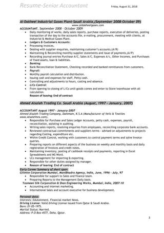 Resume-Senior Accountant Friday, August 31, 2018
Al-Dakheel Industrial Gases Plant-Saudi Arabia,(September 2008-October 09)
www.aldakheelgases.com
ACCOUNTANT, September 2008 – October 2009
• Daily monitoring of works, daily sales reports, purchase reports, execution of deliveries, posting
transaction of the day to the accounts file, e-mailing, procurement, meeting with clients, at
Industrial & Medical Gases Plant.
• Ledgers & Customers Accounts:
• Processing invoices.
• Dealing with supplier enquiries, maintaining customer’s accounts,(A/R)
• Maintaining & Reconciling monthly supplier statements and issue of payments,(A/P)
• Recording journal entries Purchase A/C, Sales A/C, Expenses A/c, Other Incomes, and Purchases
of fixed assets, loan & liabilities.
• Banking:
• Bank Reconciliation Statement, Checking recorded and banked remittances from customers.
• Payroll:
• Monthly payroll calculation and distribution.
• Issuing cash and expenses for staff, Petty cash.
• Controlling and adjustments to hours, costing and absence.
• L/Cs Control:
• From opening to closing of L/Cs until goods comes and enter to Store/warehouse with all
calculation.
Reason of leaving: End of contract
Ahmed Alsaleh Trading Co. Saudi Arabia (August, 1997 – January, 2007)
ACCOUNTANT August 1997 – January-2007
Ahmed Alsaleh Trading Company, Dammam, K.S.A (Manufacturer of Veils & Textiles
www.Alsalehtex.com).
• Responsible for Purchase and Sales Ledger Accounts, petty cash, expenses, payroll,
reconciliation, assisting in auditing.
• Writing sales reports, resolving enquiries from employees, reconciling corporate bank accounts.
• Reviewed contractual commitments and suppliers terms - advised on adjustments to projects
regarding Costing, expenditure etc.
• Within Credit Control, working with customers to control payment terms and solve Invoice
queries.
• Preparing reports on different aspects of the business on weekly and monthly basis and daily
registration of Invoices and credit notes.
• Maintaining inventory, posting of cashbook receipts and payments, reporting in Excel
Spreadsheets and MS Word.
• LCs management for importing & exporting.
• Responsible for other duties assigned by manager.
• Reason of leaving: End of contract
Early Career Summary of short span:
Gillette Corporation Mumbai, ManiBhadra Agency, India, June, 1996 – July, 97
• Responsible for support to Sales and finance team.
• Preparing Reports to the Management Daily basis.
Yasmeen Silk Corporation & Shan Engineering Works, Mumbai, India, 2007-10
• Accounting and internet marketing.
• International Sales and account executive for business development.
Personal data:
Interests: Edutainment, Financial market News.
Driving License: Valid driving License issued from Qatar & Saudi Arabia.
Born: 01-05-1975.
Marital Status: Married.
Address: P.O Box-4577, Doha, Qatar.
3
 