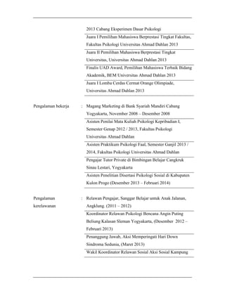 2013 Cabang Eksperimen Dasar Psikologi
Juara I Pemilihan Mahasiswa Berprestasi Tingkat Fakultas,
Fakultas Psikologi Universitas Ahmad Dahlan 2013
Juara II Pemilihan Mahasiswa Berprestasi Tingkat
Universitas, Universitas Ahmad Dahlan 2013
Finalis UAD Award, Pemilihan Mahasiswa Terbaik Bidang
Akademik, BEM Universitas Ahmad Dahlan 2013
Juara I Lomba Cerdas Cermat Orange Olimpiade,
Universitas Ahmad Dahlan 2013

Pengalaman bekerja

: Magang Marketing di Bank Syariah Mandiri Cabang
Yogyakarta, November 2008 – Desember 2008
Asisten Penilai Mata Kuliah Psikologi Kepribadian I,
Semester Genap 2012 / 2013, Fakultas Psikologi
Universitas Ahmad Dahlan
Asisten Praktikum Psikologi Faal, Semester Ganjil 2013 /
2014, Fakultas Psikologi Universitas Ahmad Dahlan
Pengajar Tutor Private di Bimbingan Belajar Cangkruk
Sinau Lestari, Yogyakarta
Asisten Penelitian Disertasi Psikologi Sosial di Kabupaten
Kulon Progo (Desember 2013 – Februari 2014)

Pengalaman
kerelawanan

: Relawan Pengajar, Sanggar Belajar untuk Anak Jalanan,
Angklung. (2011 – 2012)
Koordinator Relawan Psikologi Bencana Angin Puting
Beliung Kalasan Sleman Yogyakarta, (Desember 2012 –
Februari 2013)
Penanggung Jawab, Aksi Memperingati Hari Down
Sindroma Sedunia, (Maret 2013)
Wakil Koordinator Relawan Sosial Aksi Sosial Kampung

 