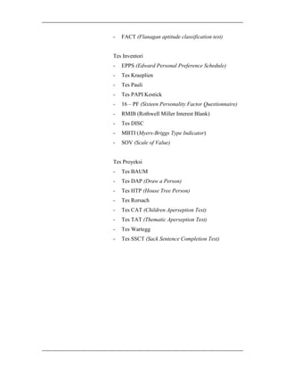 -

FACT (Flanagan aptitude classification test)

Tes Inventori
-

EPPS (Edward Personal Preference Schedule)

-

Tes Kraeplien

-

Tes Pauli

-

Tes PAPI Kostick

-

16 – PF (Sixteen Personality Factor Questionnaire)

-

RMIB (Rothwell Miller Interest Blank)

-

Tes DISC

-

MBTI (Myers-Briggs Type Indicator)

-

SOV (Scale of Value)

Tes Proyeksi
-

Tes BAUM

-

Tes DAP (Draw a Person)

-

Tes HTP (House Tree Person)

-

Tes Rorsach

-

Tes CAT (Children Aperseption Test)

-

Tes TAT (Thematic Aperseption Test)

-

Tes Wartegg

-

Tes SSCT (Sack Sentence Completion Test)

 