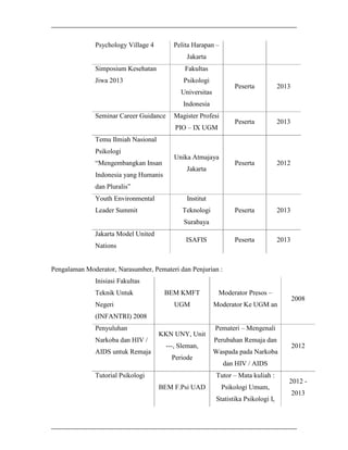 Pelita Harapan –

Psychology Village 4

Jakarta
Simposium Kesehatan

Fakultas

Jiwa 2013

Psikologi

Peserta

2013

Peserta

2013

Peserta

2012

Peserta

2013

Peserta

Universitas

2013

Indonesia
Seminar Career Guidance

Magister Profesi
PIO – IX UGM

Temu Ilmiah Nasional
Psikologi
“Mengembangkan Insan
Indonesia yang Humanis

Unika Atmajaya
Jakarta

dan Pluralis”
Youth Environmental
Leader Summit

Institut
Teknologi
Surabaya

Jakarta Model United
Nations

ISAFIS

Pengalaman Moderator, Narasumber, Pemateri dan Penjurian :
Inisiasi Fakultas
Teknik Untuk
Negeri

BEM KMFT

Moderator Presos –

UGM

Moderator Ke UGM an

2008

(INFANTRI) 2008
Penyuluhan
Narkoba dan HIV /
AIDS untuk Remaja

KKN UNY, Unit
---, Sleman,
Periode

Pemateri – Mengenali
Perubahan Remaja dan
Waspada pada Narkoba
dan HIV / AIDS
Tutor – Mata kuliah :

Tutorial Psikologi
BEM F.Psi UAD

2012

Psikologi Umum,
Statistika Psikologi I,

2012 2013

 
