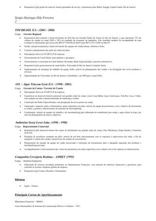 •    Responsável pela gestão da conta da Atento (prestadora de serviço - promotores) para Bahia, Sergipe, Espírito Santo, Rio de Janeiro.




Sergio Henrique Dile Ferreira
2

TIM BRASIL S/A - (2001 - 2008)
Cargo : Gerente Regional
     •    Responsável pelo controle e desenvolvimento do Sell Out nas Grandes Redes de Varejo no Rio de Janeiro, o que representa 73% do
          volume de vendas no canal GDO e 34% do resultado do consumer na operadora. Este resultado também foi acompanhado de uma
          evolução no faturamento que cresceu de R$9.477.058,00 em Set/07 para R$11.272.114,00 em Dez/07.
     •    Gestão, seleção,treinamento e desenvolvimento das equipes de vendas diretas, indiretas e Soho;
     •    Controle e planejamento das ações de venda nos pdvs;
     •    Participação efetiva no START-UP da empresa;
     •    Gerenciamento do Canal Direto: lojas próprias e quiosques;
     •    Gerenciamento e construção do Canal Indireto: Revendas, Redes Especializadas e parceiros alternativos;
     •    Responsável pelo gerenciamento do canal SoHo e Televendas do Rio de Janeiro e Espírito Santo;
     •    Implementação da estratégia de trabalho da equipe SoHo, através do planejamento das vendas e da divulgação dos novos produtos e
          serviços;
     •    Implementação do Televendas, no Rio de Janeiro e Uberlândia, e do TBP para o canal SoHo.



ATL – Algar Telecom Leste S/A – (1998 - 2001)
Cargo : Gerente de Contas / Gerente de Canais
     •    Participação efetiva no START-UP da empresa;
     •    Experiência no desenvolvimento comercial com grandes redes de varejo, como Casas Bahia, Lojas Americanas, Tele-Rio, Casa e Vídeo,
          com atuação em toda a operacionalização de marketing e vendas;
     •    Construção das Redes Especializadas, com prospecção de novos pontos de venda;
     •    Capacitado a negociar, junto a fornecedores, ações específicas nos pdvs, através de equipe de promotores, com o objetivo de incrementar
          as vendas e garantir o abastecimento de materiais de merchandising;
     •    Coordenação, seleção de equipes de trabalho e de merchandising para elaboração do atendimento pós-venda, e apoio direto às lojas, por
          meio do planejamento de metas e objetivos.


Indústrias Gessy Lever Ltda.- (1996 - 1998)
Cargo : Representante Comercial
     •    Responsável pelo desenvolvimento dos canais de distribuição nas grandes redes de varejo: Paes Mendonça, Grupo Rainha, Continente,
          Zona Sul;
     •    Prestação de assistência constante aos pdvs, através de um bom relacionamento com os regionais e supervisores das redes, a fim de
          assegurar o volume das vendas e preservá-los do assédio da concorrência;
     •    Planejamento da atuação da equipe de venda terceirizada e realização de treinamentos para a adequada exposição dos produtos e
          merchandising nas lojas;
     •    Acompanhamento e direcionamento das visitas dos promotores em ações específicas com o objetivo de evitar rupturas no abastecimento.


Companhia Cervejaria Brahma – AMBEV (1995)
Cargo : Analista Financeiro
     •    Elaboração de diversas atividades pertinentes ao Departamento Financeiro, com emissão de relatórios financeiros e gerenciais, para
          controlar as receitas e despesas globais da empresa;
     •    Responsável por Contas a Receber e Faturamento.



Idiomas

     •    Inglês – Fluente



Principais Cursos de Aperfeiçoamento

Matemática Financeira – IBMEC;

Curso Intermediário de Sistemas de Comunicação Móveis e Celulares – UFF;
 