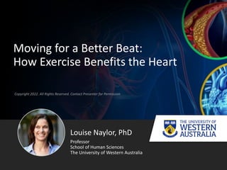 Copyright 2022. All Rights Reserved. Contact Presenter for Permission
Moving for a Better Beat:
How Exercise Benefits the Heart
Louise Naylor, PhD
Professor
School of Human Sciences
The University of Western Australia
 