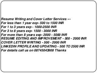 Resume Writing and Cover Letter Services ---
For less than 1 year exp- 500 to 1500 INR
For 1 to 3 years exp - 1000-2500 INR
For 3 to 8 years exp- 1500 - 3000 INR
For more than 8 years exp- 2000 - 5000 INR
RESUME EDITING AND IMPROVEMENT - 500 - 2000 INR
COVER LETTER WRITING - 500 - 2000 INR
LINKEDIN PROFILE AND UPDATING - 500 TO 2500 INR
For details call us on 08745043908 Thanks
 