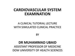 CARDIOVASCULAR SYSTEM
EXAMINATION
A CLINICAL TUTORIAL LECTURE
WITH SIMULATED CLINICAL PRACTICE
BY
DR MUHAMMAD UBAID
ASSISTANT PROFESSOR OF MEDICINE
DOW UNIVERSITY OF HEALTH SCIENCES
 