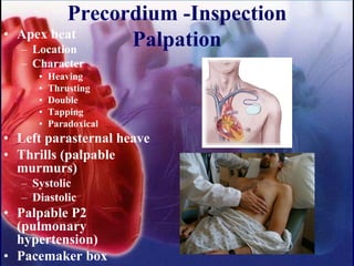 Precordium -Inspection
Palpation• Apex beat
– Location
– Character
• Heaving
• Thrusting
• Double
• Tapping
• Paradoxical
• Left parasternal heave
• Thrills (palpable
murmurs)
– Systolic
– Diastolic
• Palpable P2
(pulmonary
hypertension)
• Pacemaker box
 