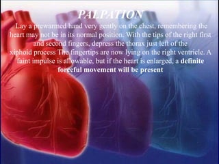 PALPATION
Lay a prewarmed hand very gently on the chest, remembering the
heart may not be in its normal position. With the tips of the right first
and second fingers, depress the thorax just left of the
xiphoid process The fingertips are now lying on the right ventricle. A
faint impulse is allowable, but if the heart is enlarged, a definite
forceful movement will be present
 