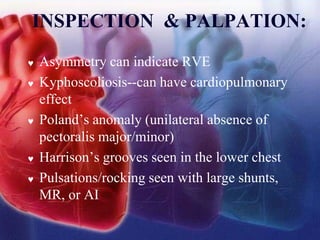 INSPECTION & PALPATION:
 Asymmetry can indicate RVE
 Kyphoscoliosis--can have cardiopulmonary
effect
 Poland’s anomaly (unilateral absence of
pectoralis major/minor)
 Harrison’s grooves seen in the lower chest
 Pulsations/rocking seen with large shunts,
MR, or AI
 