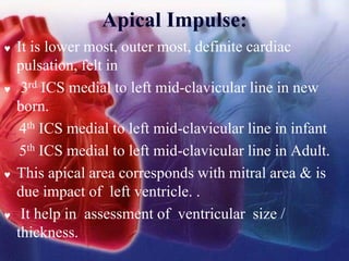 Apical Impulse:
 It is lower most, outer most, definite cardiac
pulsation, felt in
 3rd ICS medial to left mid-clavicular line in new
born.
4th ICS medial to left mid-clavicular line in infant
5th ICS medial to left mid-clavicular line in Adult.
 This apical area corresponds with mitral area & is
due impact of left ventricle. .
 It help in assessment of ventricular size /
thickness.
 