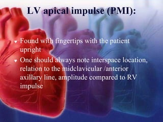 LV apical impulse (PMI):
 Found with fingertips with the patient
upright
 One should always note interspace location,
relation to the midclavicular /anterior
axillary line, amplitude compared to RV
impulse
 