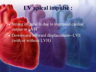 LV apical impulse :
 Strong impulse is due to increased cardiac
output or LVH
 Downward/leftward displacement--LVE
(with or without LVH)
 