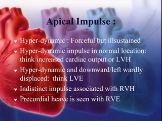 Apical Impulse :
 Hyper-dynamic : Forceful but illsustained
 Hyper-dynamic impulse in normal location:
think increased cardiac output or LVH
 Hyper-dynamic and downward/left wardly
displaced: think LVE
 Indistinct impulse associated with RVH
 Precordial heave is seen with RVE
 