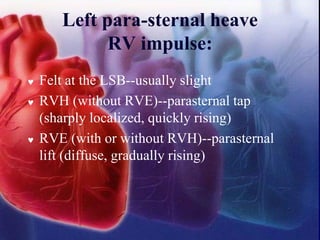 Left para-sternal heave
RV impulse:
 Felt at the LSB--usually slight
 RVH (without RVE)--parasternal tap
(sharply localized, quickly rising)
 RVE (with or without RVH)--parasternal
lift (diffuse, gradually rising)
 
