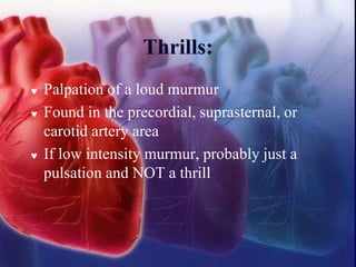 Thrills:
 Palpation of a loud murmur
 Found in the precordial, suprasternal, or
carotid artery area
 If low intensity murmur, probably just a
pulsation and NOT a thrill
 