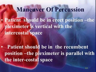 113
Maneuver Of Percussion
• Patient should be in erect position –the
pleximeter is vertical with the
intercostal space
• Patient should be in the recumbent
position –the pleximeter is parallel with
the inter-costal space
 