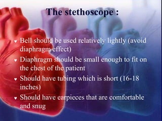 The stethoscope :
 Bell should be used relatively lightly (avoid
diaphragm effect)
 Diaphragm should be small enough to fit on
the chest of the patient
 Should have tubing which is short (16-18
inches)
 Should have earpieces that are comfortable
and snug
 