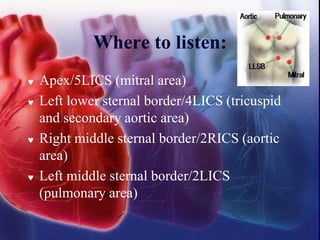 Where to listen:
 Apex/5LICS (mitral area)
 Left lower sternal border/4LICS (tricuspid
and secondary aortic area)
 Right middle sternal border/2RICS (aortic
area)
 Left middle sternal border/2LICS
(pulmonary area)
 