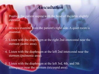 Auscultation
1. Position the patient supine with the head of the table slightly
elevated.
2. Always examine from the patient's right side. A quiet room is
essential.
3. Listen with the diaphragm at the right 2nd intercostal near the
sternum (aortic area).
4. Listen with the diaphragm at the left 2nd intercostal near the
sternum (pulmonic area).
5. Listen with the diaphragm at the left 3rd, 4th, and 5th
interspaces near the sternum (tricuspid area).
 