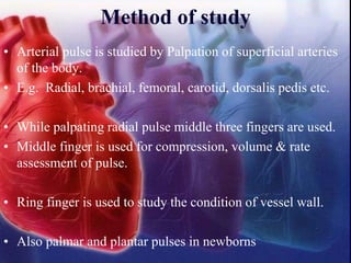 Method of study
• Arterial pulse is studied by Palpation of superficial arteries
of the body.
• E.g. Radial, brachial, femoral, carotid, dorsalis pedis etc.
• While palpating radial pulse middle three fingers are used.
• Middle finger is used for compression, volume & rate
assessment of pulse.
• Ring finger is used to study the condition of vessel wall.
• Also palmar and plantar pulses in newborns
 