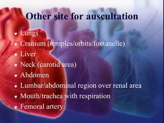 Other site for auscultation
 Lungs
 Cranium (temples/orbits/fontanelle)
 Liver
 Neck (carotid area)
 Abdomen
 Lumbar/abdominal region over renal area
 Mouth/trachea with respiration
 Femoral artery
 