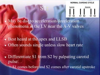 S1:
 May be due to acceleration/deceleration
phenomena in the LV near the A-V valves
 Best heard at the apex and LLSB
 Often sounds single unless slow heart rate
 Differentiate S1 from S2 by palpating carotid
pulse:
− S1 comes before and S2 comes after carotid upstroke
 