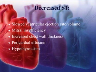 Decreased S1:
 Slowed ventricular ejection rate/volume
 Mitral insufficiency
 Increased chest wall thickness
 Pericardial effusion
 Hypothyroidism
 