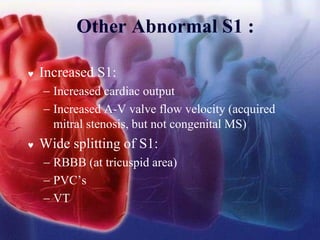 Other Abnormal S1 :
 Increased S1:
− Increased cardiac output
− Increased A-V valve flow velocity (acquired
mitral stenosis, but not congenital MS)
 Wide splitting of S1:
− RBBB (at tricuspid area)
− PVC’s
− VT
 