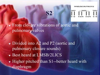 S2:
 From closure vibrations of aortic and
pulmonary valves
 Divided into A2 and P2 (aortic and
pulmonary closure sounds)
 Best heard at LMSB/2LICS
 Higher pitched than S1--better heard with
diaphragm
 