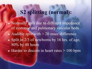 S2 splitting (normal):
 Normally split due to different impedance
of systemic and pulmonary vascular beds
 Audible split with > 20 msec difference
 Split in 2/3 of newborns by 16 hrs. of age,
80% by 48 hours
 Harder to discern in heart rates > 100 bpm
 