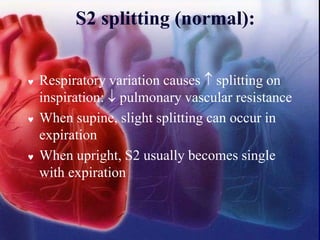 S2 splitting (normal):
 Respiratory variation causes  splitting on
inspiration:  pulmonary vascular resistance
 When supine, slight splitting can occur in
expiration
 When upright, S2 usually becomes single
with expiration
 