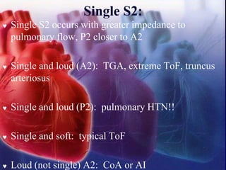 Single S2:
 Single S2 occurs with greater impedance to
pulmonary flow, P2 closer to A2
 Single and loud (A2): TGA, extreme ToF, truncus
arteriosus
 Single and loud (P2): pulmonary HTN!!
 Single and soft: typical ToF
 Loud (not single) A2: CoA or AI
 