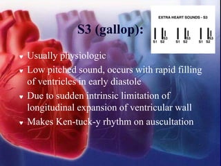 S3 (gallop):
 Usually physiologic
 Low pitched sound, occurs with rapid filling
of ventricles in early diastole
 Due to sudden intrinsic limitation of
longitudinal expansion of ventricular wall
 Makes Ken-tuck-y rhythm on auscultation
 