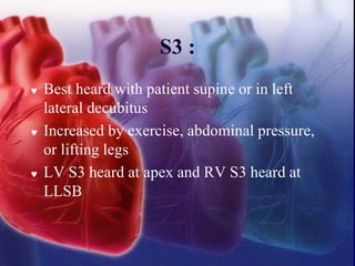 S3 :
 Best heard with patient supine or in left
lateral decubitus
 Increased by exercise, abdominal pressure,
or lifting legs
 LV S3 heard at apex and RV S3 heard at
LLSB
 