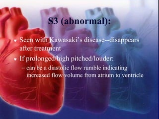 S3 (abnormal):
 Seen with Kawasaki’s disease--disappears
after treatment
 If prolonged/high pitched/louder:
− can be a diastolic flow rumble indicating
increased flow volume from atrium to ventricle
 