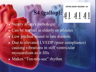 S4 (gallop):
 Nearly always pathologic
 Can be normal in elderly or athletes
 Low pitched sound in late diastole
 Due to elevated LVEDP (poor compliance)
causing vibrations in stiff ventricular
myocardium as it fills
 Makes “Ten-nes-see” rhythm
 