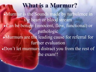 What is a Murmur?
Murmur is the Sounds made by turbulence in
the heart or blood stream
Can be benign (innocent, flow, functional) or
pathologic
Murmurs are the leading cause for referral for
further evaluation
Don’t let murmurs distract you from the rest of
the exam!!
• .
 