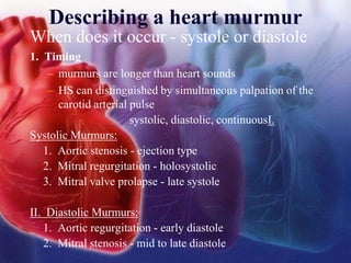 Describing a heart murmur
When does it occur - systole or diastole
1. Timing
– murmurs are longer than heart sounds
– HS can distinguished by simultaneous palpation of the
carotid arterial pulse
systolic, diastolic, continuousI.
Systolic Murmurs:
1. Aortic stenosis - ejection type
2. Mitral regurgitation - holosystolic
3. Mitral valve prolapse - late systole
II. Diastolic Murmurs:
1. Aortic regurgitation - early diastole
2. Mitral stenosis - mid to late diastole
 