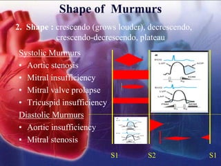 Shape of Murmurs
Systolic Murmurs
• Aortic stenosis
• Mitral insufficiency
• Mitral valve prolapse
• Tricuspid insufficiency
Diastolic Murmurs
• Aortic insufficiency
• Mitral stenosis
S1 S2 S1
2. Shape : crescendo (grows louder), decrescendo,
crescendo-decrescendo, plateau
 