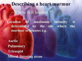 Describing a heart murmur
–Where is it loudest ?
Location of maximum intensity is
determined by the site where the
murmur originates e.g.
Aortic
Pulmonary
Tricuspid
Mitral listening areas
 