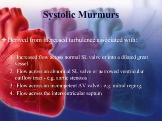 Systolic Murmurs
Derived from increased turbulence associated with:
1. Increased flow across normal SL valve or into a dilated great
vessel
2. Flow across an abnormal SL valve or narrowed ventricular
outflow tract - e.g. aortic stenosis
3. Flow across an incompetent AV valve - e.g. mitral regurg.
4. Flow across the interventricular septum
 