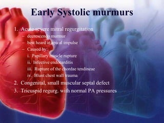 Early Systolic murmurs
1. Acute severe mitral regurgitation
– decrescendo murmur
– best heard at apical impulse
– Caused by:
i. Papillary muscle rupture
ii. Infective endocarditis
iii. Rupture of the chordae tendineae
iv. Blunt chest wall trauma
2. Congenital, small muscular septal defect
3. Tricuspid regurg. with normal PA pressures
 