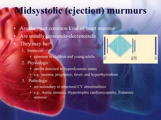 Midsystolic (ejection) murmurs
• Are the most common kind of heart murmur
• Are usually crescendo-decrescendo
• They may be:
1. Innocent
• common in children and young adults
2. Physiologic
• can be detected in hyperdynamic states
• e.g. anemia, pregnancy, fever, and hyperthyroidism
3. Pathologic
• are secondary to structural CV abnormalities
• e.g. Aortic stenosis, Hypertrophic cardiomyopathy, Pulmonic
stenosis
 