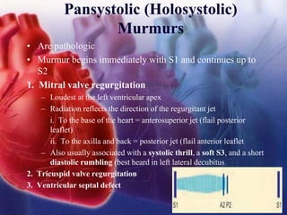 Pansystolic (Holosystolic)
Murmurs
• Are pathologic
• Murmur begins immediately with S1 and continues up to
S2
1. Mitral valve regurgitation
– Loudest at the left ventricular apex
– Radiation reflects the direction of the regurgitant jet
i. To the base of the heart = anterosuperior jet (flail posterior
leaflet)
ii. To the axilla and back = posterior jet (flail anterior leaflet
– Also usually associated with a systolic thrill, a soft S3, and a short
diastolic rumbling (best heard in left lateral decubitus
2. Tricuspid valve regurgitation
3. Ventricular septal defect
 