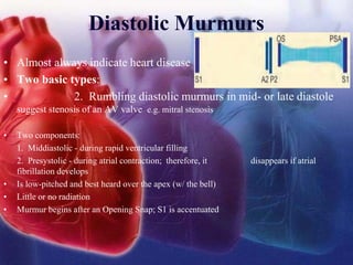 Diastolic Murmurs
• Almost always indicate heart disease
• Two basic types:
• 2. Rumbling diastolic murmurs in mid- or late diastole
suggest stenosis of an AV valve e.g. mitral stenosis
• Two components:
1. Middiastolic - during rapid ventricular filling
2. Presystolic - during atrial contraction; therefore, it disappears if atrial
fibrillation develops
• Is low-pitched and best heard over the apex (w/ the bell)
• Little or no radiation
• Murmur begins after an Opening Snap; S1 is accentuated
 