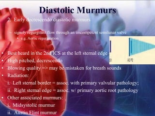 Diastolic Murmurs
2. Early decrescendo diastolic murmurs
– signify regurgitant flow through an imcompetent semilunar valve
• e.g. Aortic regurgitation
• Best heard in the 2nd ICS at the left sternal edge
• High pitched, decrescendo
• Blowing quality => may be mistaken for breath sounds
• Radiation:
i. Left sternal border = assoc. with primary valvular pathology;
ii. Right sternal edge = assoc. w/ primary aortic root pathology
• Other associated murmurs:
i. Midsystolic murmur
ii. Austin Flint murmur
 