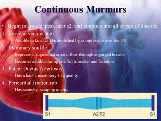 Continuous Murmurs
• Begin in systole, peak near s2, and continue into all or part of diastole.
1. Cervical venous hum
– Audible in kids; can be abolished by compression over the IJV
2. Mammary souffle
– Represents augmented arterial flow through engorged breasts
– Becomes audible during late 3rd trimester and lactation
3. Patent Ductus Arteriosus
– Has a harsh, machinery-like quality
4. Pericardial friction rub
– Has scratchy, scraping quality
 
